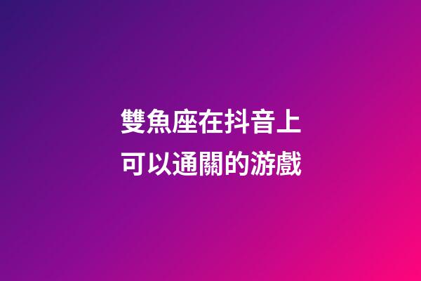雙魚座在抖音上可以通關的游戲-第1張-星座運勢-玄機派