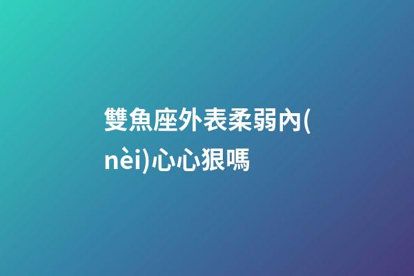 雙魚座外表柔弱內(nèi)心心狠嗎-第1張-星座運(yùn)勢-玄機(jī)派