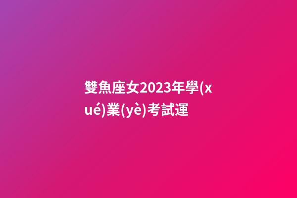 雙魚座女2023年學(xué)業(yè)考試運-第1張-星座運勢-玄機(jī)派