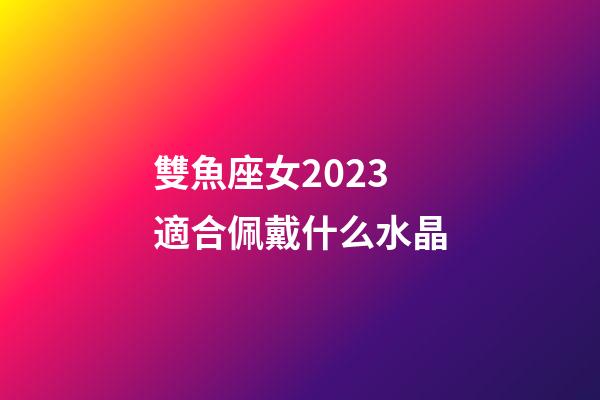 雙魚座女2023適合佩戴什么水晶-第1張-星座運勢-玄機派