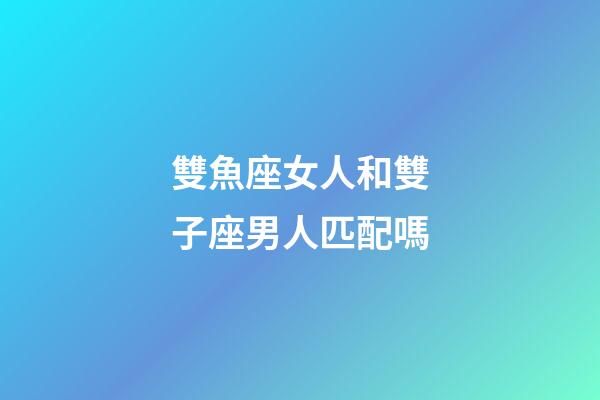 雙魚座女人和雙子座男人匹配嗎-第1張-星座運勢-玄機派