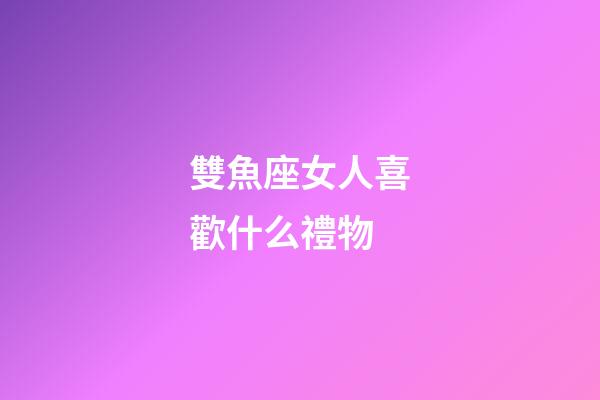 雙魚座女人喜歡什么禮物