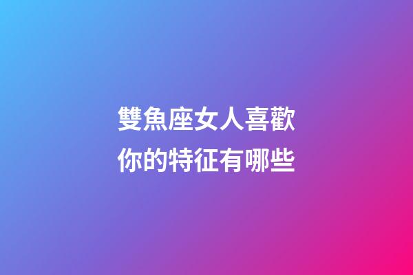 雙魚座女人喜歡你的特征有哪些-第1張-星座運勢-玄機派