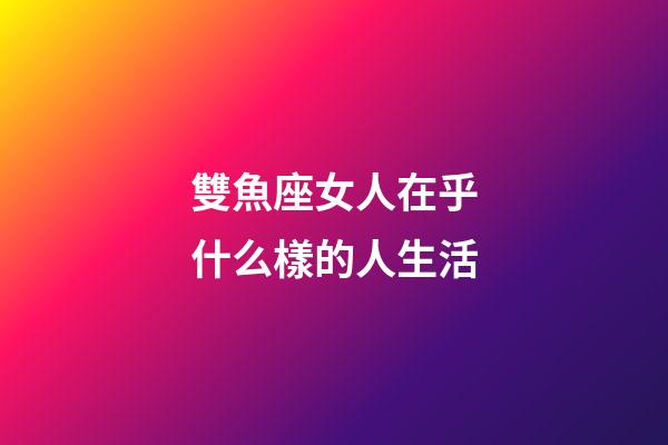 雙魚座女人在乎什么樣的人生活-第1張-星座運(yùn)勢-玄機(jī)派