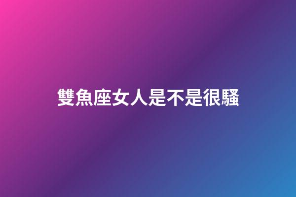 雙魚座女人是不是很騷-第1張-星座運(yùn)勢-玄機(jī)派