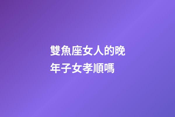 雙魚座女人的晚年子女孝順嗎-第1張-星座運勢-玄機派