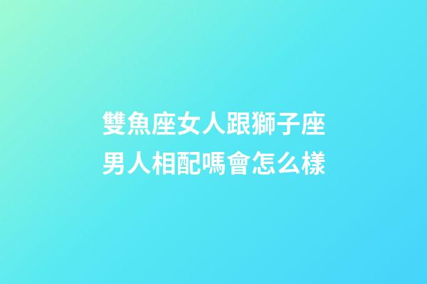 雙魚座女人跟獅子座男人相配嗎會怎么樣-第1張-星座運勢-玄機派