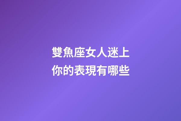 雙魚座女人迷上你的表現有哪些-第1張-星座運勢-玄機派
