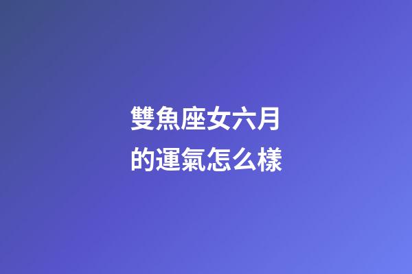 雙魚座女六月的運氣怎么樣-第1張-星座運勢-玄機派