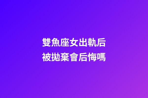 雙魚座女出軌后被拋棄會后悔嗎-第1張-星座運勢-玄機派