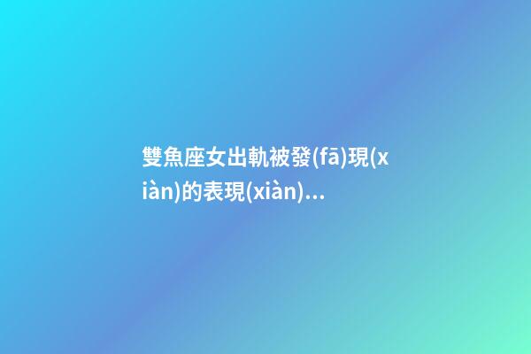 雙魚座女出軌被發(fā)現(xiàn)的表現(xiàn)有哪些-第1張-星座運勢-玄機派
