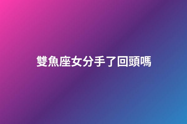 雙魚座女分手了回頭嗎-第1張-星座運勢-玄機派