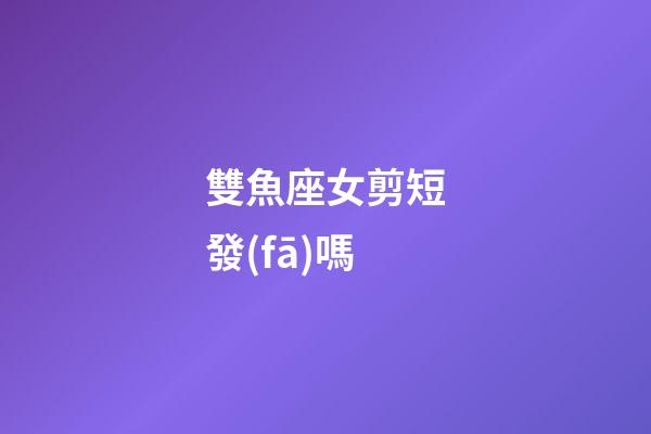 雙魚座女剪短發(fā)嗎-第1張-星座運勢-玄機(jī)派