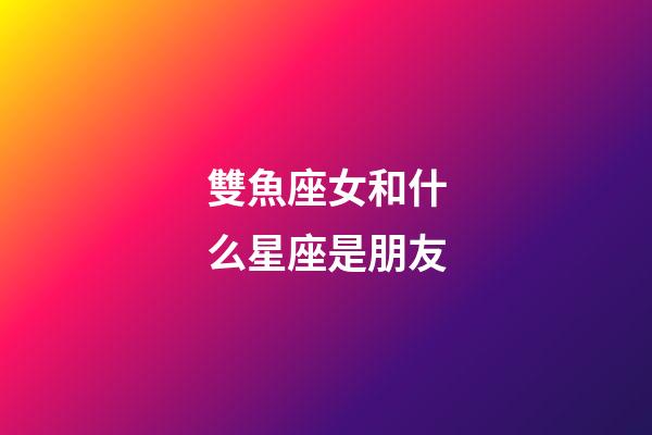 雙魚座女和什么星座是朋友-第1張-星座運勢-玄機派