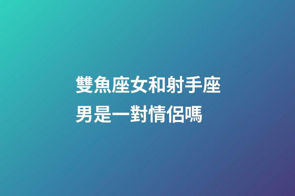 雙魚座女和射手座男是一對情侶嗎-第1張-星座運勢-玄機派