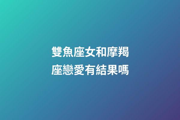 雙魚座女和摩羯座戀愛有結果嗎-第1張-星座運勢-玄機派