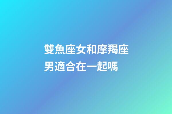 雙魚座女和摩羯座男適合在一起嗎-第1張-星座運勢-玄機派