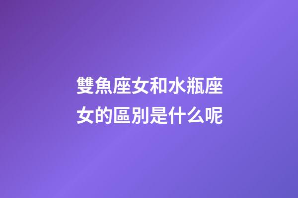 雙魚座女和水瓶座女的區別是什么呢-第1張-星座運勢-玄機派