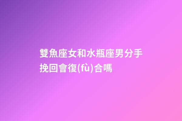 雙魚座女和水瓶座男分手挽回會復(fù)合嗎-第1張-星座運(yùn)勢-玄機(jī)派