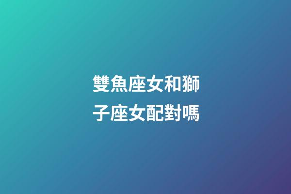 雙魚座女和獅子座女配對嗎-第1張-星座運勢-玄機派