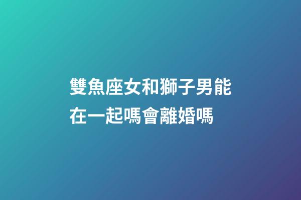雙魚座女和獅子男能在一起嗎會離婚嗎-第1張-星座運勢-玄機派