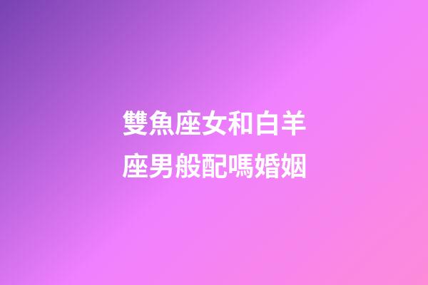 雙魚座女和白羊座男般配嗎婚姻-第1張-星座運勢-玄機派