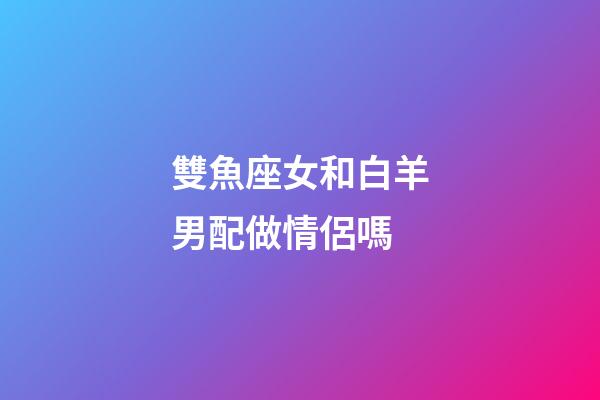 雙魚座女和白羊男配做情侶嗎-第1張-星座運勢-玄機派