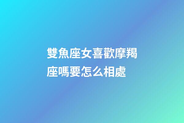 雙魚座女喜歡摩羯座嗎要怎么相處-第1張-星座運勢-玄機派