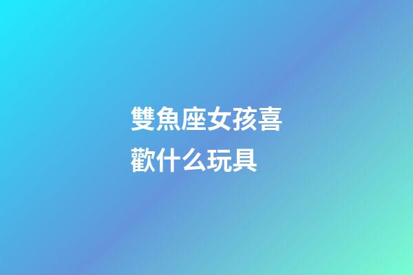 雙魚座女孩喜歡什么玩具-第1張-星座運勢-玄機派