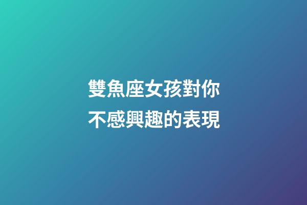 雙魚座女孩對你不感興趣的表現-第1張-星座運勢-玄機派