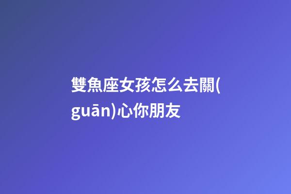 雙魚座女孩怎么去關(guān)心你朋友-第1張-星座運勢-玄機派