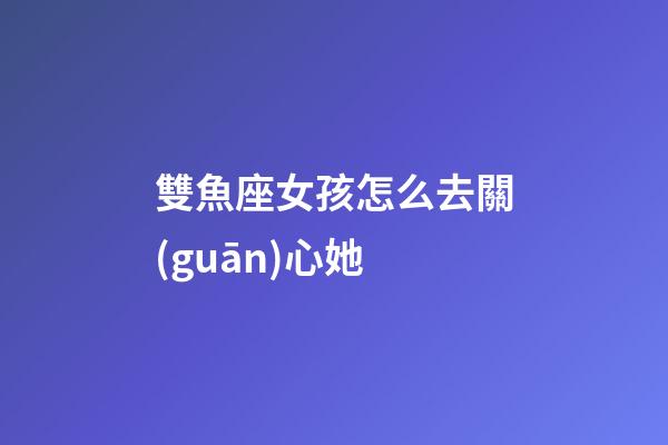 雙魚座女孩怎么去關(guān)心她-第1張-星座運勢-玄機派