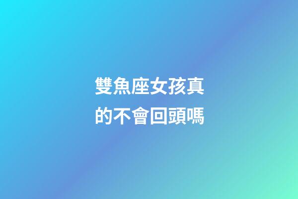雙魚座女孩真的不會回頭嗎-第1張-星座運勢-玄機派