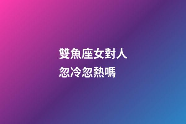 雙魚座女對人忽冷忽熱嗎-第1張-星座運勢-玄機派