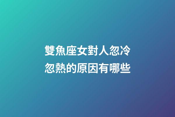 雙魚座女對人忽冷忽熱的原因有哪些-第1張-星座運勢-玄機派