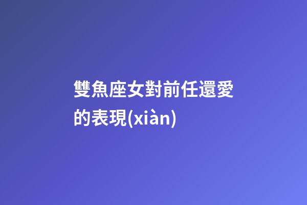 雙魚座女對前任還愛的表現(xiàn)-第1張-星座運(yùn)勢-玄機(jī)派
