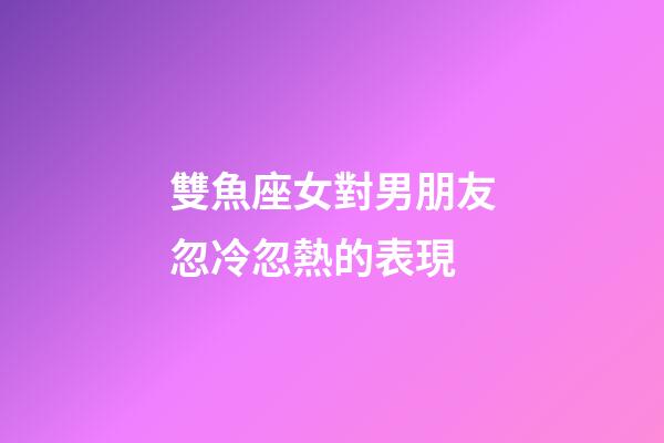 雙魚座女對男朋友忽冷忽熱的表現-第1張-星座運勢-玄機派