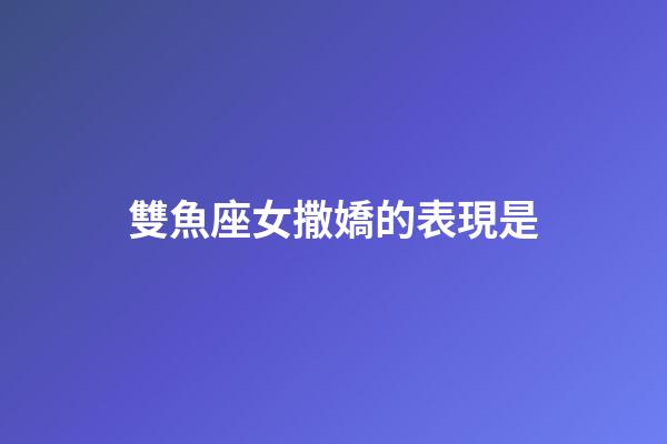雙魚座女撒嬌的表現是-第1張-星座運勢-玄機派