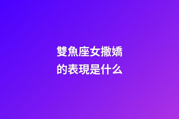 雙魚座女撒嬌的表現是什么-第1張-星座運勢-玄機派
