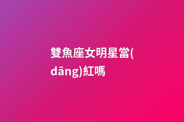 雙魚座女明星當(dāng)紅嗎-第1張-星座運勢-玄機派