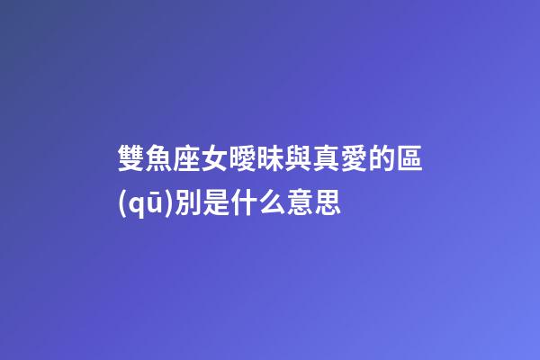 雙魚座女曖昧與真愛的區(qū)別是什么意思-第1張-星座運勢-玄機派