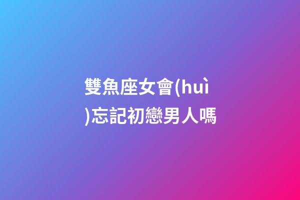 雙魚座女會(huì)忘記初戀男人嗎-第1張-星座運(yùn)勢(shì)-玄機(jī)派
