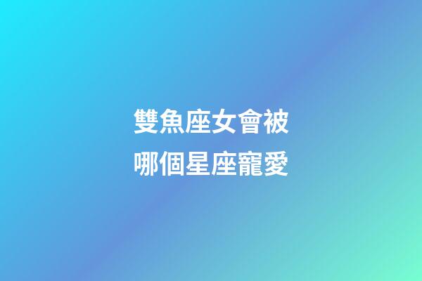 雙魚座女會被哪個星座寵愛-第1張-星座運勢-玄機派