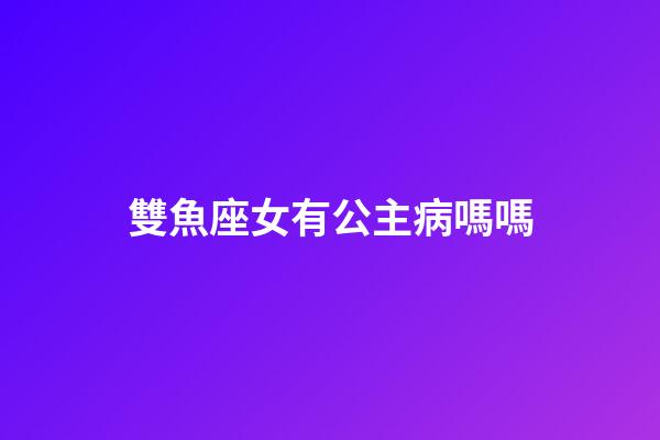 雙魚座女有公主病嗎嗎-第1張-星座運勢-玄機派
