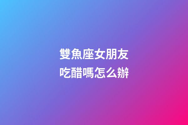 雙魚座女朋友吃醋嗎怎么辦-第1張-星座運勢-玄機派