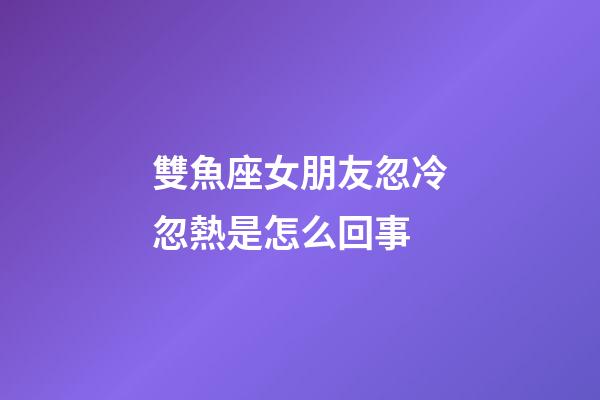 雙魚座女朋友忽冷忽熱是怎么回事-第1張-星座運勢-玄機派