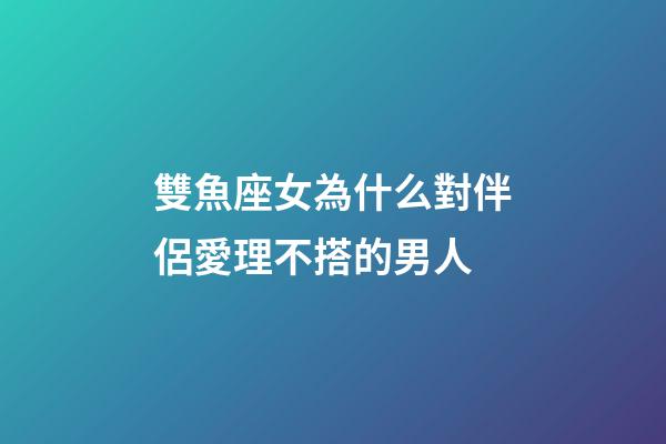 雙魚座女為什么對伴侶愛理不搭的男人-第1張-星座運勢-玄機派