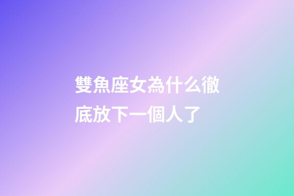 雙魚座女為什么徹底放下一個人了-第1張-星座運勢-玄機派