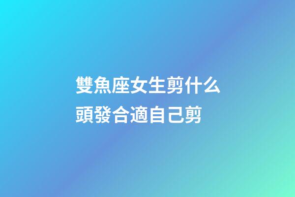 雙魚座女生剪什么頭發合適自己剪-第1張-星座運勢-玄機派