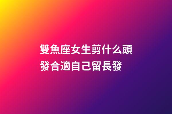 雙魚座女生剪什么頭發合適自己留長發-第1張-星座運勢-玄機派